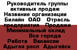 Руководитель группы активных продаж › Название организации ­ Билайн, ОАО › Отрасль предприятия ­ Продажи › Минимальный оклад ­ 30 000 - Все города Работа » Вакансии   . Адыгея респ.,Адыгейск г.